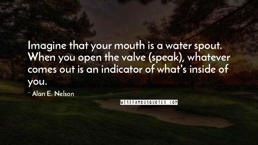 Alan E. Nelson quotes: Imagine that your mouth is a water spout. When you open the valve (speak), whatever comes out is an indicator of what's inside of you.