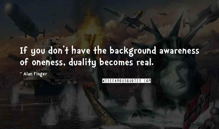 Alan Finger quotes: If you don't have the background awareness of oneness, duality becomes real.