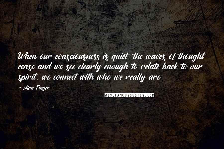 Alan Finger quotes: When our consciousness is quiet, the waves of thought cease and we see clearly enough to relate back to our spirit. we connect with who we really are.