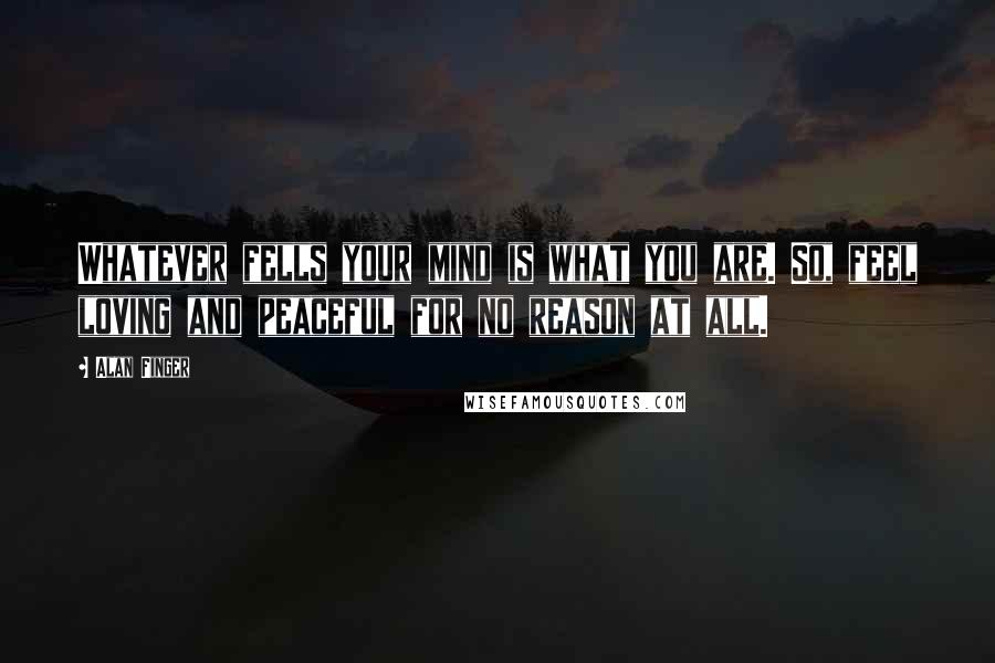 Alan Finger quotes: Whatever fells your mind is what you are. So, feel loving and peaceful for no reason at all.