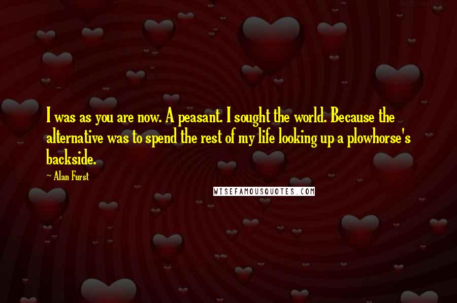 Alan Furst quotes: I was as you are now. A peasant. I sought the world. Because the alternative was to spend the rest of my life looking up a plowhorse's backside. Alan Furst quotes: I was as you are now. A peasant. I sought the world. Because the alternative was to spend the rest of my life looking up a plowhorse's backside.