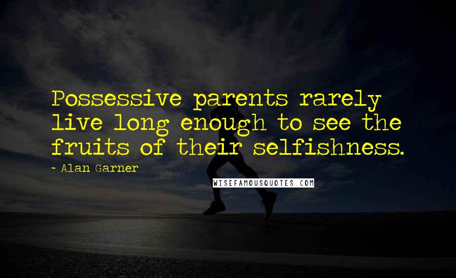 Alan Garner quotes: Possessive parents rarely live long enough to see the fruits of their selfishness.