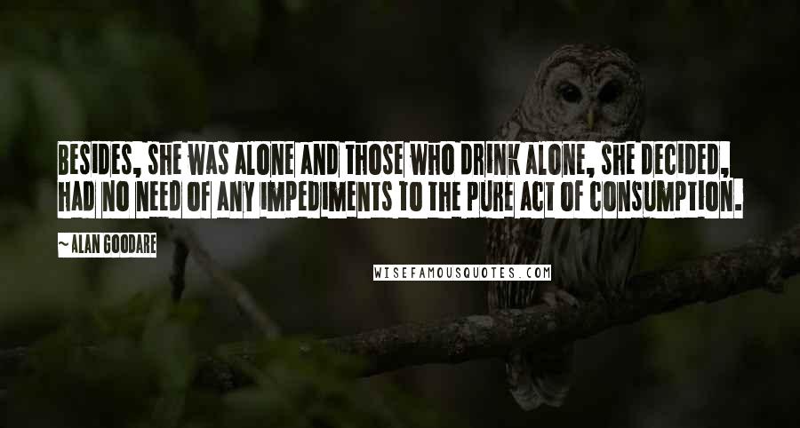 Alan Goodare quotes: Besides, she was alone and those who drink alone, she decided, had no need of any impediments to the pure act of consumption.