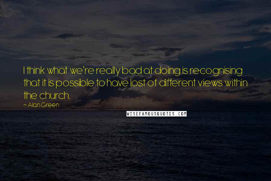 Alan Green quotes: I think what we're really bad at doing is recognising that it is possible to have lost of different views within the church.