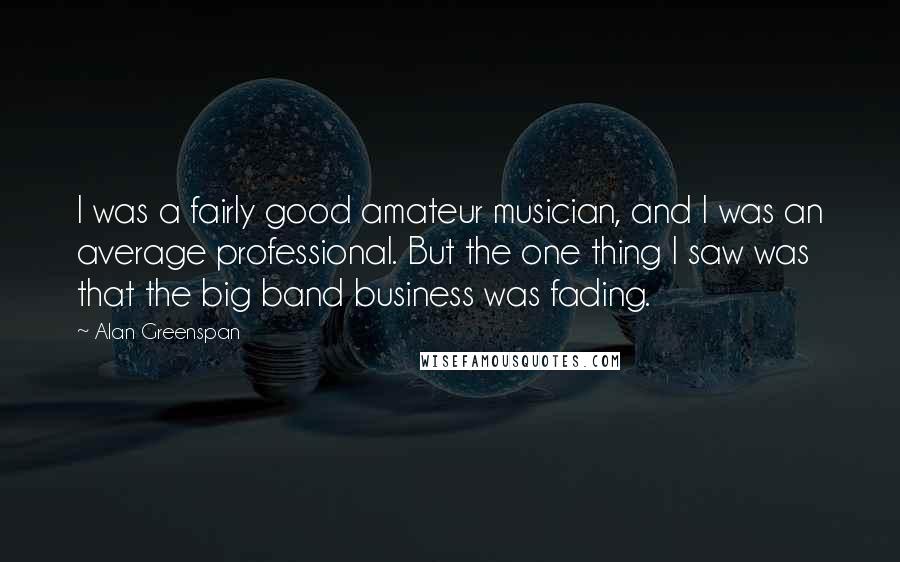 Alan Greenspan quotes: I was a fairly good amateur musician, and I was an average professional. But the one thing I saw was that the big band business was fading.