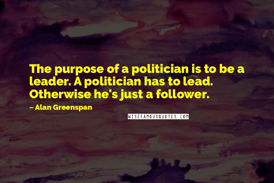 Alan Greenspan quotes: The purpose of a politician is to be a leader. A politician has to lead. Otherwise he's just a follower.