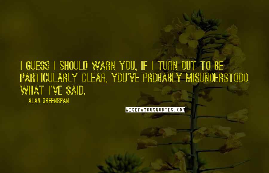 Alan Greenspan quotes: I guess I should warn you, if I turn out to be particularly clear, you've probably misunderstood what I've said.