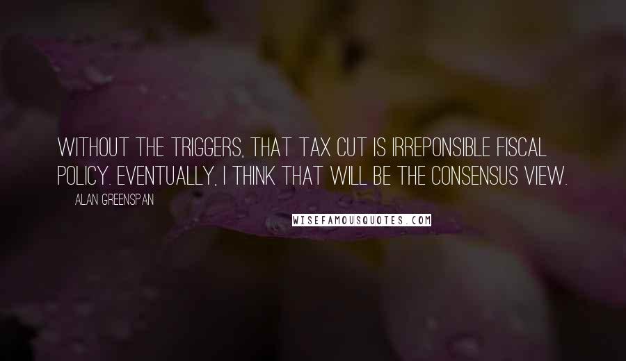 Alan Greenspan quotes: Without the triggers, that tax cut is irreponsible fiscal policy. Eventually, I think that will be the consensus view.