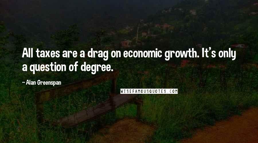 Alan Greenspan quotes: All taxes are a drag on economic growth. It's only a question of degree.