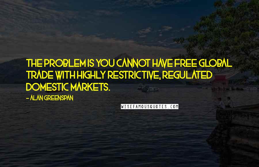 Alan Greenspan quotes: The problem is you cannot have free global trade with highly restrictive, regulated domestic markets.