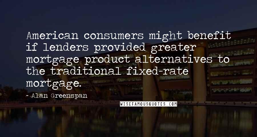 Alan Greenspan quotes: American consumers might benefit if lenders provided greater mortgage product alternatives to the traditional fixed-rate mortgage.