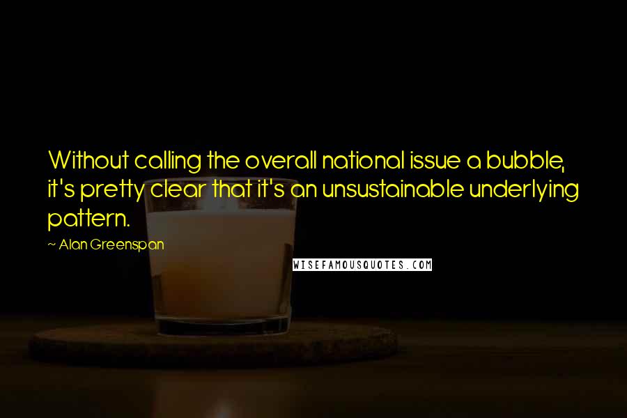 Alan Greenspan quotes: Without calling the overall national issue a bubble, it's pretty clear that it's an unsustainable underlying pattern.