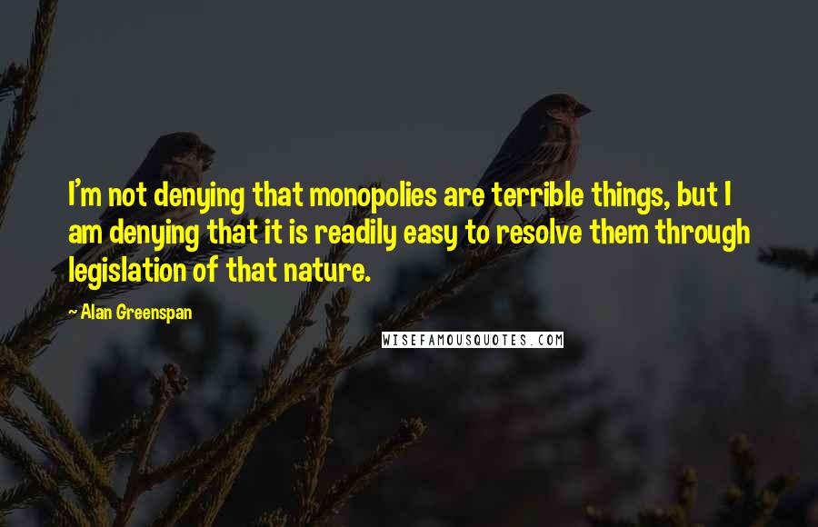 Alan Greenspan quotes: I'm not denying that monopolies are terrible things, but I am denying that it is readily easy to resolve them through legislation of that nature.