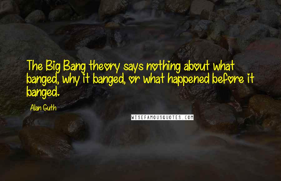 Alan Guth quotes: The Big Bang theory says nothing about what banged, why it banged, or what happened before it banged. Alan Guth quotes: The Big Bang theory says nothing about what banged, why it banged, or what happened before it banged.