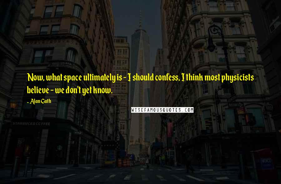 Alan Guth quotes: Now, what space ultimately is - I should confess, I think most physicists believe - we don't yet know. Alan Guth quotes: Now, what space ultimately is - I should confess, I think most physicists believe - we don't yet know.