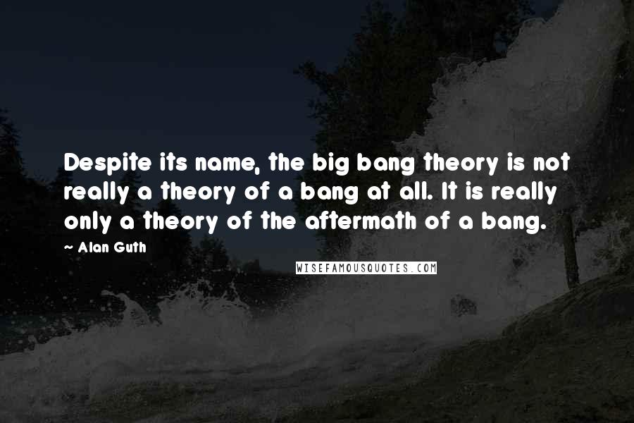 Alan Guth quotes: Despite its name, the big bang theory is not really a theory of a bang at all. It is really only a theory of the aftermath of a bang. Alan Guth quotes: Despite its name, the big bang theory is not really a theory of a bang at all. It is really only a theory of the aftermath of a bang.