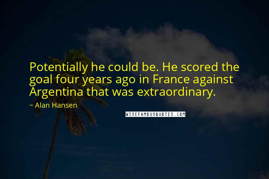 Alan Hansen quotes: Potentially he could be. He scored the goal four years ago in France against Argentina that was extraordinary.