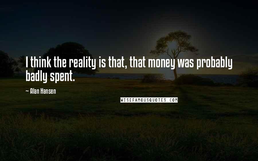 Alan Hansen quotes: I think the reality is that, that money was probably badly spent.