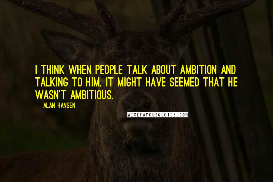 Alan Hansen quotes: I think when people talk about ambition and talking to him, it might have seemed that he wasn't ambitious.