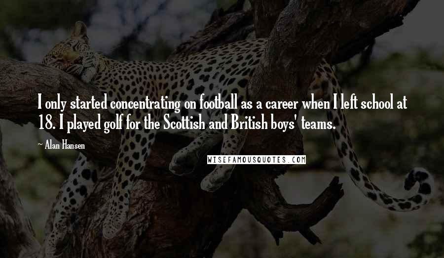 Alan Hansen quotes: I only started concentrating on football as a career when I left school at 18. I played golf for the Scottish and British boys' teams.