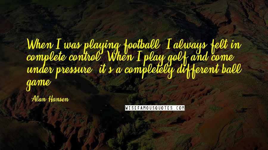 Alan Hansen quotes: When I was playing football, I always felt in complete control. When I play golf and come under pressure, it's a completely different ball game.