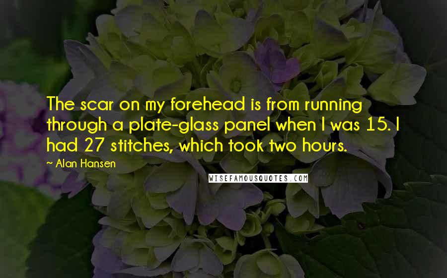 Alan Hansen quotes: The scar on my forehead is from running through a plate-glass panel when I was 15. I had 27 stitches, which took two hours.