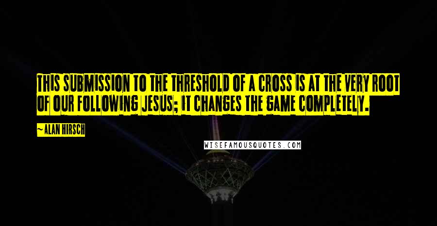 Alan Hirsch quotes: This submission to the threshold of a cross is at the very root of our following Jesus; it changes the game completely.