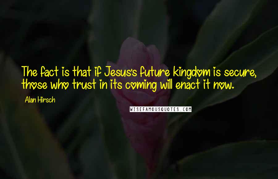 Alan Hirsch quotes: The fact is that if Jesus's future kingdom is secure, those who trust in its coming will enact it now.