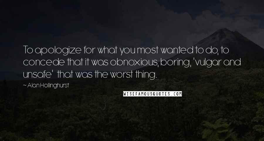Alan Hollinghurst quotes: To apologize for what you most wanted to do, to concede that it was obnoxious, boring, 'vulgar and unsafe' that was the worst thing.