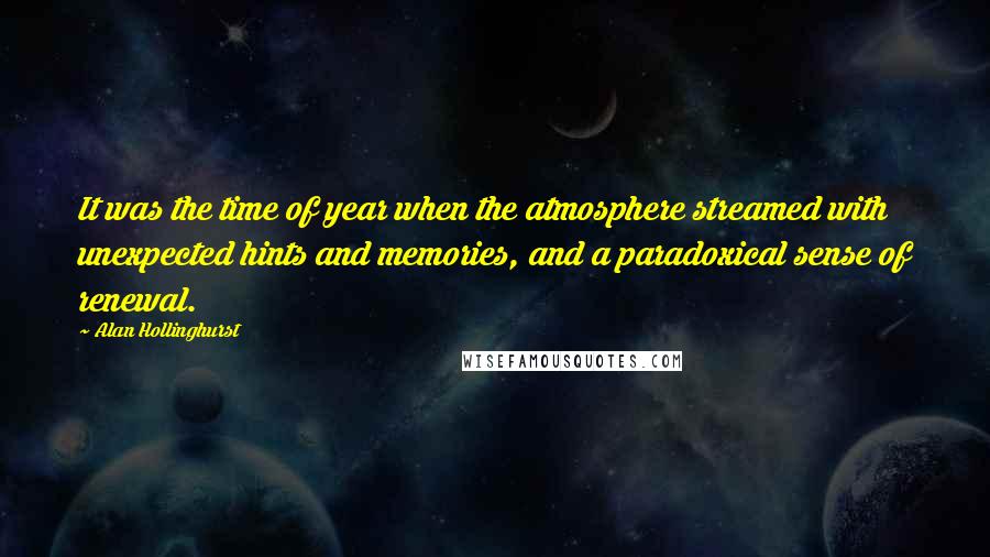 Alan Hollinghurst quotes: It was the time of year when the atmosphere streamed with unexpected hints and memories, and a paradoxical sense of renewal.