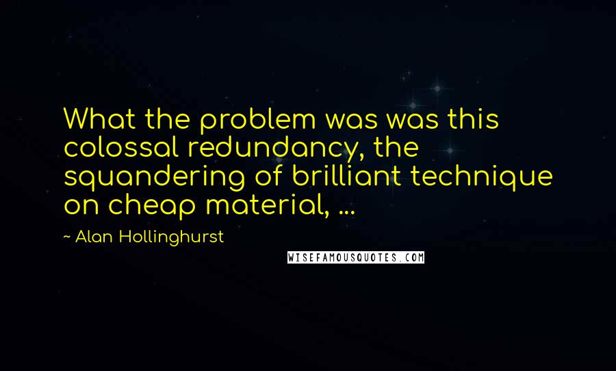 Alan Hollinghurst quotes: What the problem was was this colossal redundancy, the squandering of brilliant technique on cheap material, ...