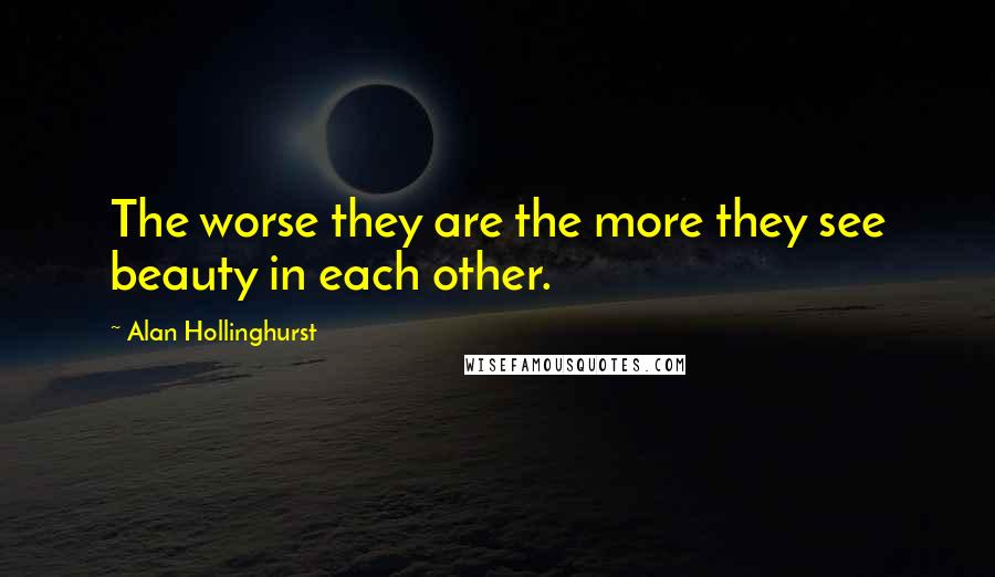 Alan Hollinghurst quotes: The worse they are the more they see beauty in each other.
