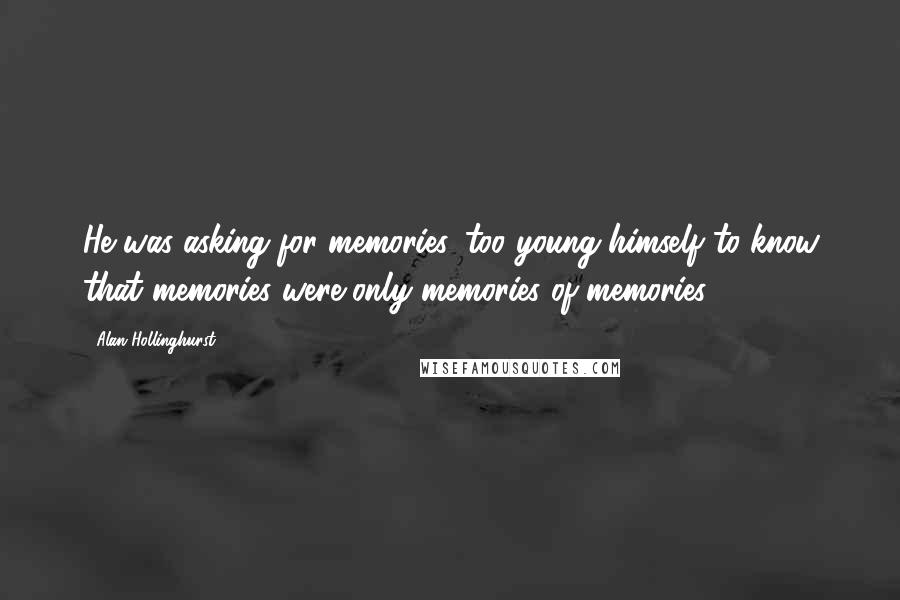 Alan Hollinghurst quotes: He was asking for memories, too young himself to know that memories were only memories of memories.