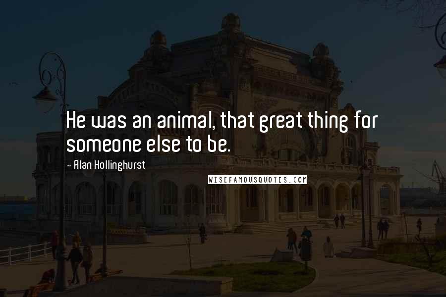 Alan Hollinghurst quotes: He was an animal, that great thing for someone else to be.
