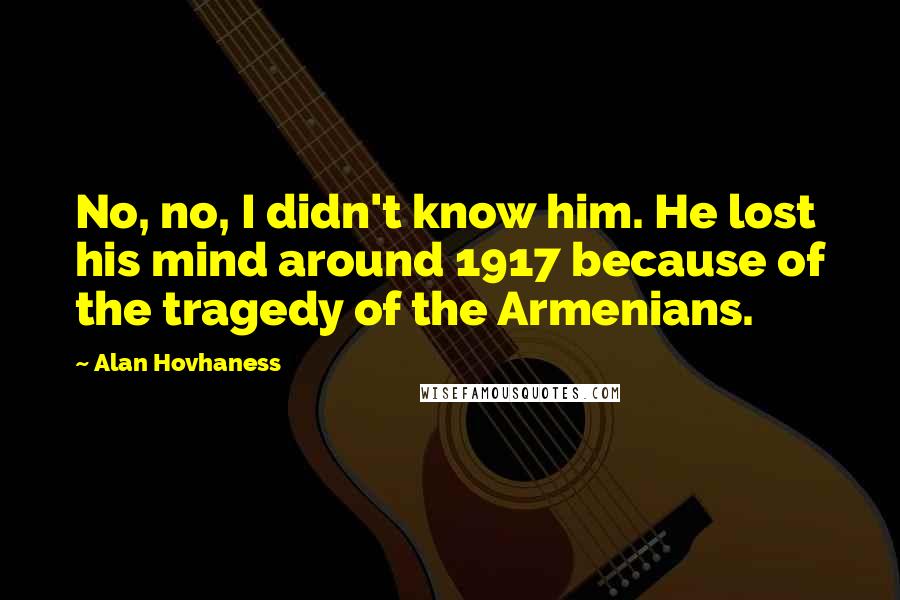 Alan Hovhaness quotes: No, no, I didn't know him. He lost his mind around 1917 because of the tragedy of the Armenians.