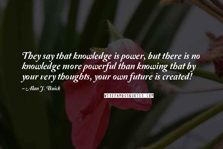 Alan J. Buick quotes: They say that knowledge is power, but there is no knowledge more powerful than knowing that by your very thoughts, your own future is created!