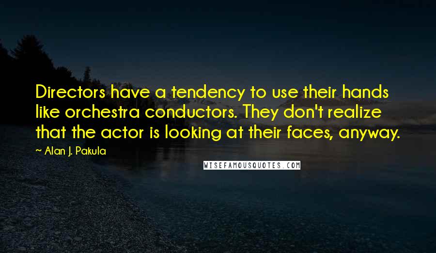 Alan J. Pakula quotes: Directors have a tendency to use their hands like orchestra conductors. They don't realize that the actor is looking at their faces, anyway. Alan J. Pakula quotes: Directors have a tendency to use their hands like orchestra conductors. They don't realize that the actor is looking at their faces, anyway.