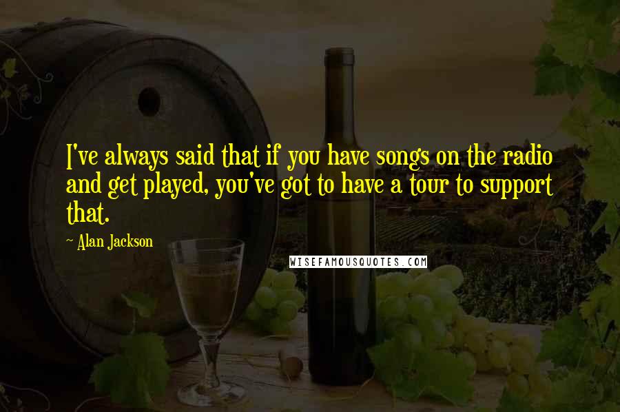 Alan Jackson quotes: I've always said that if you have songs on the radio and get played, you've got to have a tour to support that.