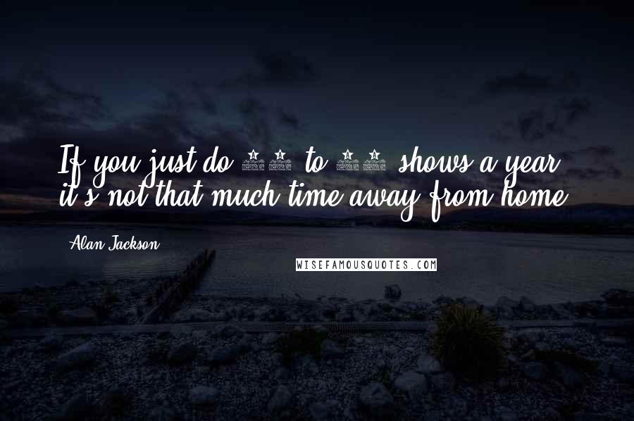 Alan Jackson quotes: If you just do 50 to 60 shows a year, it's not that much time away from home.