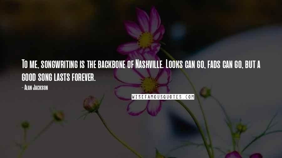 Alan Jackson quotes: To me, songwriting is the backbone of Nashville. Looks can go, fads can go, but a good song lasts forever.