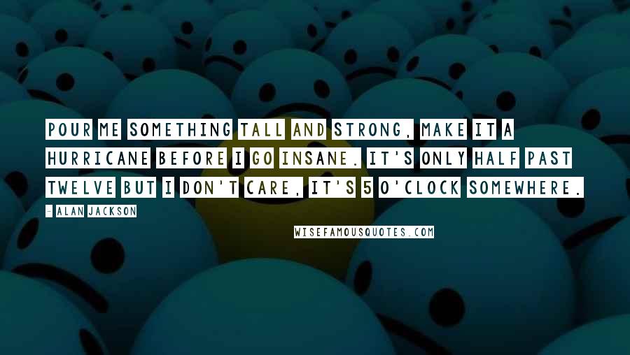 Alan Jackson quotes: Pour me something tall and strong, make it a Hurricane before I go insane. It's only half past twelve but I don't care, it's 5 O'clock somewhere.