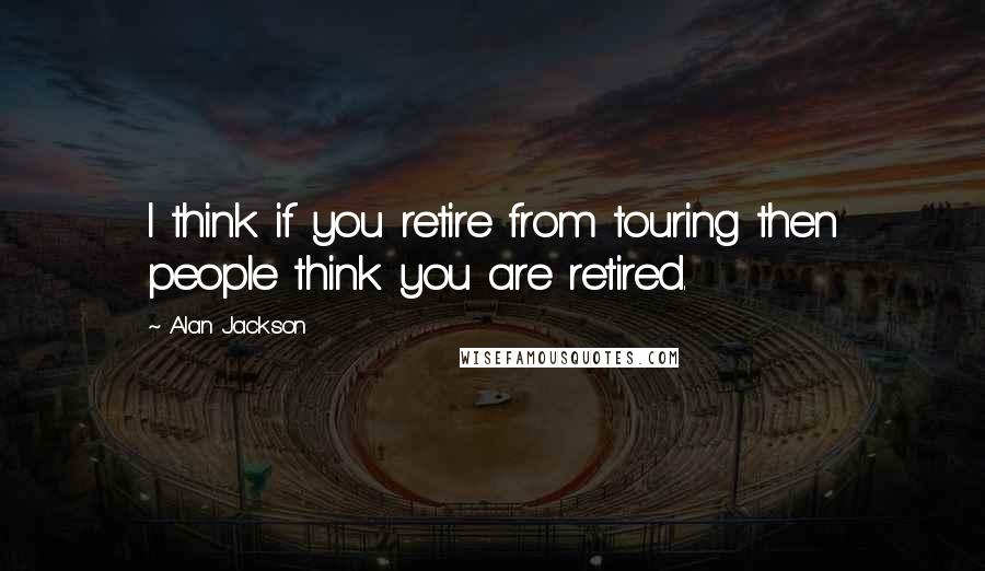 Alan Jackson quotes: I think if you retire from touring then people think you are retired.