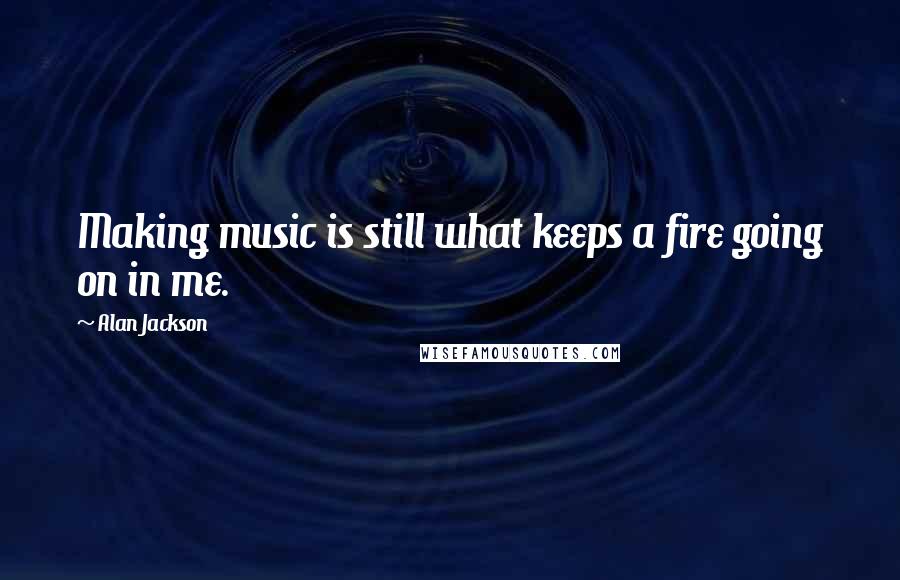 Alan Jackson quotes: Making music is still what keeps a fire going on in me.