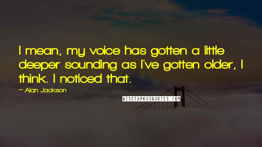 Alan Jackson quotes: I mean, my voice has gotten a little deeper sounding as I've gotten older, I think. I noticed that.