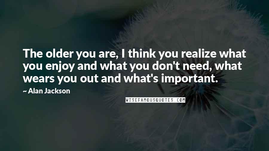 Alan Jackson quotes: The older you are, I think you realize what you enjoy and what you don't need, what wears you out and what's important.