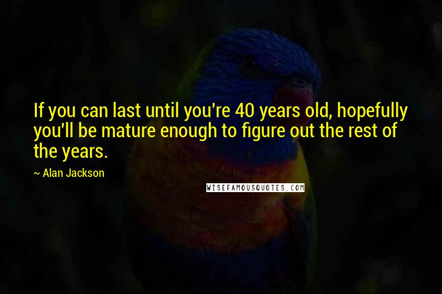 Alan Jackson quotes: If you can last until you're 40 years old, hopefully you'll be mature enough to figure out the rest of the years.