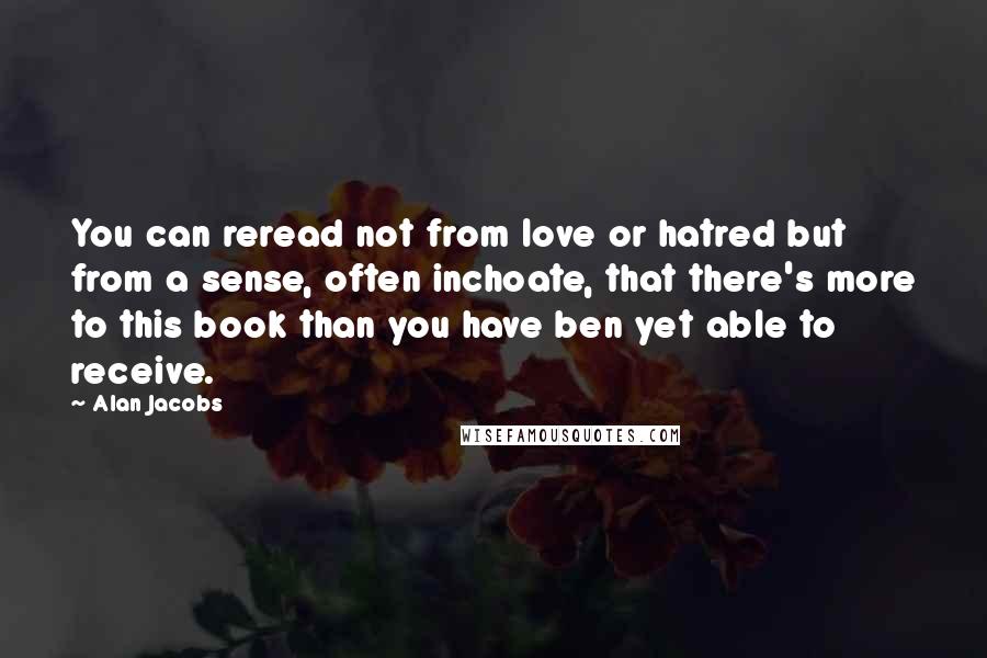 Alan Jacobs quotes: You can reread not from love or hatred but from a sense, often inchoate, that there's more to this book than you have ben yet able to receive.