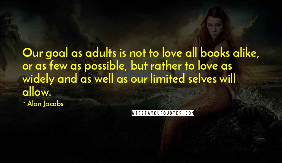 Alan Jacobs quotes: Our goal as adults is not to love all books alike, or as few as possible, but rather to love as widely and as well as our limited selves will