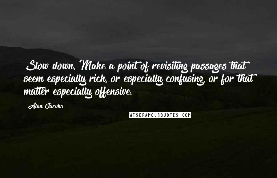 Alan Jacobs quotes: Slow down. Make a point of revisiting passages that seem especially rich, or especially confusing, or for that matter especially offensive.