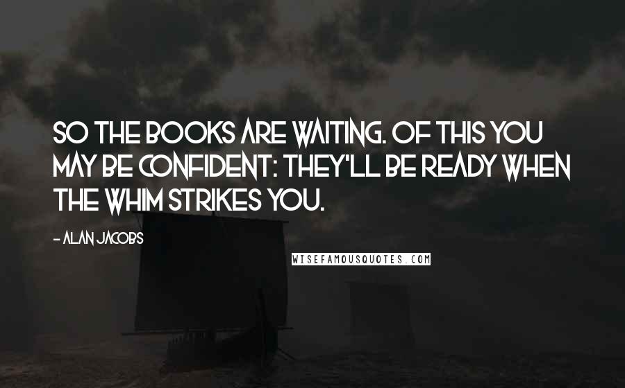 Alan Jacobs quotes: So the books are waiting. Of this you may be confident: they'll be ready when the whim strikes you.